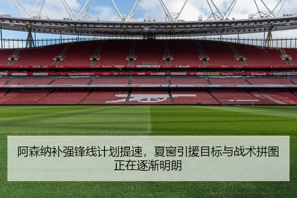 阿森纳补强锋线计划提速，夏窗引援目标与战术拼图正在逐渐明朗